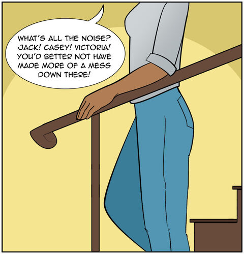 Mom coming down the stairs: “What’s all the noise? Jack! Casey! Victoria! You’d better not have made more of a mess down there!”