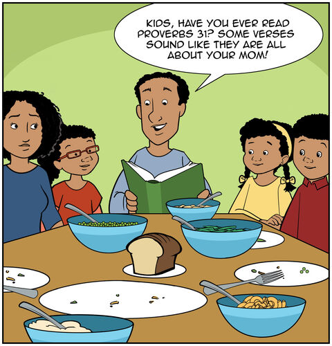 Dad is reading devotions at the supper table now that the meal is done. Dad is being playful. He says, “Kids, have you ever read Proverbs 31? Some verses sound like they are all about your mom!” Everyone looks surprised. Mom is smiling.