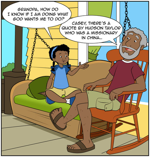 Grandpa is sitting with Casey on the porch. Casey asks, “Grandpa, how do I know if I am doing what God wants me to do?”
Grandpa replies: Casey, there’s a quote by Hudson Taylor who was a missionary in China…”