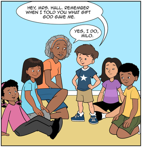 The kids are in Mrs. Hall’s Sunday school class. Milo has his turn to talk. Milo says, “Hey, Mrs. Hall. Remember when I told you what gift God gave me.” Mrs. Hall smiles, “Yes, I do, Milo.”