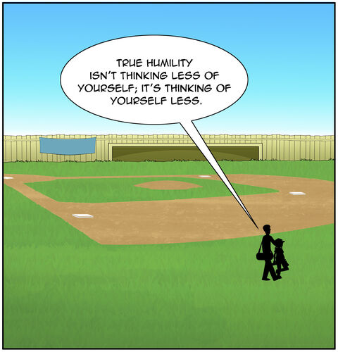 They walk away together. Maybe it’s a far shot taken from home plate with them in the outfield He carries the heavy equipment bag over his shoulder, while Casey carries the four stacked bases and her smaller baseball bag. Maybe we see that he has a hand on her shoulder. Dad says, “True humility isn’t thinking less of yourself; it’s thinking of yourself less.”