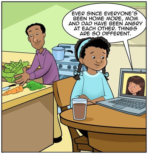 Zoom call between Sofia and Casey. Casey is in the kitchen with a tablet. It’s set up on the table so that Casey isn’t holding it. Dad is in the background. Dad is making some supper. At this point, he’s chopping up veggies. Maybe we can set up the next strip by having a pot on the stove. The perspective may be from a side profile so that we can see Casey, and Sofia on screen and Dad in the background, aware of the conversation. 

Sofia on screen: Ever since everyone’s been home more. Mom and Dad have been angry at each other. Things are so different.