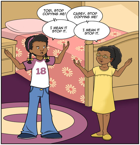 Casey’s younger sister is copying everything she is doing and repeating everything she is saying
Casey has her hands on her hips and is facing her sister, who mirrors her. We see this in profile. There are lots of speech balloons in this panel.
Casey says, “Tori, stop copying me!”
Tori says, “Casey, stop copying me!
Casey says, “ I mean it. Stop it.”
Tori says, “I mean it. Stop it.”