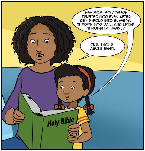 Medium shot ¾ body on Mom and Casey. Casey is sitting up now and saying, “Hold on, Mom. Joseph trusted God even after he was sold by his brothers, thrown in jail, and lived through a famine??
Mom says, “Yes, that’s about right.”