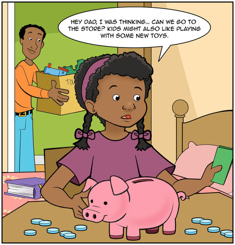 Dad in the doorway. Casey has opened her piggy bank and has some dollar bills in her hand. She is looking at her money intently and thoughtfully, “Hey Dad, I was thinking… Can we go to the store? Kids might also like playing with some new toys.”