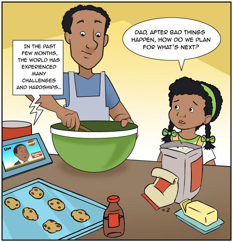 Casey is mixing ingredients in a bowl. Dad is beside her with some ingredients in his hands. All the ingredients are on the kitchen counter so that they can make some cookies. There’s a tablet with a newscast on the counter. A reporter says, “In the past few months, the world has experienced many challenges and hardships…”
Casey says, “Dad, after bad things happen, how do we plan for what’s next?”