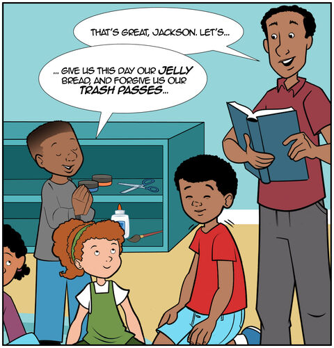 Trying to kindly interrupt, Dad says, “That’s great, Jackson. Let’s…”
Jackson continues, “... Give us this day our jelly bread, and forgive us our trash passes…”
Jack is snickering and trying not to laugh.