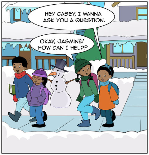Casey, her brother, and her sister are walking home from school on a clear day in snowy January. Jasmine walks with Casey and smiles, “Hey Casey, I wanna ask you a question.” Casey responds, “Okay, Jasmine! How can I help?”